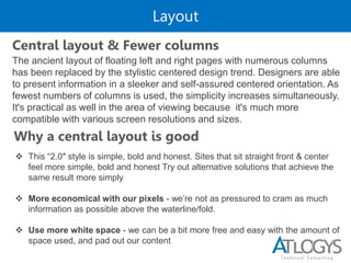Layout
The ancient layout of floating left and right pages with numerous columns
has been replaced by the stylistic centered design trend. Designers are able
to present information in a sleeker and self-assured centered orientation. As
fewest numbers of columns is used, the simplicity increases simultaneously.
It's practical as well in the area of viewing because it's much more
compatible with various screen resolutions and sizes.
Central layout & Fewer columns
Why a central layout is good
 This “2.0″ style is simple, bold and honest. Sites that sit straight front & center
feel more simple, bold and honest Try out alternative solutions that achieve the
same result more simply
 More economical with our pixels - we’re not as pressured to cram as much
information as possible above the waterline/fold.
 Use more white space - we can be a bit more free and easy with the amount of
space used, and pad out our content
 