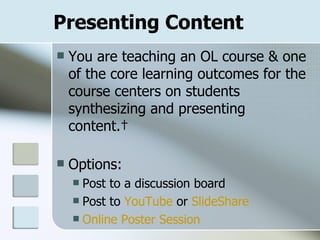 Presenting Content You are teaching an OL course & one of the core learning outcomes for the course centers on students synthesizing and presenting content.  Options: Post to a discussion board Post to  YouTube  or  SlideShare Online Poster Session 