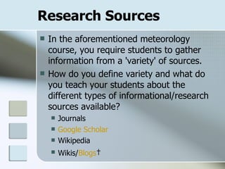 Research Sources In the aforementioned meteorology course, you require students to gather information from a 'variety' of sources. How do you define variety and what do you teach your students about the different types of informational/research sources available? Journals Google Scholar Wikipedia Wikis/ Blogs   