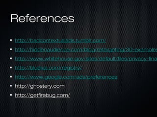 ReferencesReferences
http://badcontextualads.tumblr.com/http://badcontextualads.tumblr.com/
http://hiddenaudience.com/blog/retargeting/30-exampleshttp://hiddenaudience.com/blog/retargeting/30-examples
http://www.whitehouse.gov/sites/default/files/privacy-finahttp://www.whitehouse.gov/sites/default/files/privacy-fina
http://bluekai.com/registry/http://bluekai.com/registry/
http://www.google.com/ads/preferenceshttp://www.google.com/ads/preferences
http://ghostery.comhttp://ghostery.com
http://getfirebug.com/http://getfirebug.com/
 