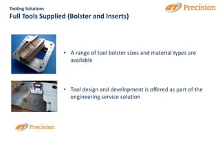 Tooling Solutions
Full Tools Supplied (Bolster and Inserts)



                    • A range of tool bolster sizes and material types are
                      available



                    • Tool design and development is offered as part of the
                      engineering service solution
 
