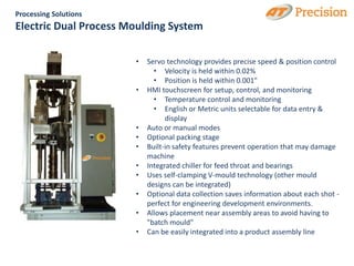 Processing Solutions
Electric Dual Process Moulding System

                       •   Servo technology provides precise speed & position control
                             • Velocity is held within 0.02%
                             • Position is held within 0.001"
                       •   HMI touchscreen for setup, control, and monitoring
                             • Temperature control and monitoring
                             • English or Metric units selectable for data entry &
                                 display
                       •   Auto or manual modes
                       •   Optional packing stage
                       •   Built-in safety features prevent operation that may damage
                           machine
                       •   Integrated chiller for feed throat and bearings
                       •   Uses self-clamping V-mould technology (other mould
                           designs can be integrated)
                       •   Optional data collection saves information about each shot -
                           perfect for engineering development environments.
                       •   Allows placement near assembly areas to avoid having to
                           "batch mould"
                       •   Can be easily integrated into a product assembly line
 