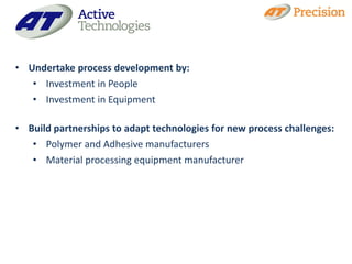 • Undertake process development by:
   • Investment in People
   • Investment in Equipment

• Build partnerships to adapt technologies for new process challenges:
   • Polymer and Adhesive manufacturers
   • Material processing equipment manufacturer
 
