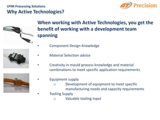 LPIM Processing Solutions
Why Active Technologies?

                   When working with Active Technologies, you get the
                   benefit of working with a development team
                   spanning
                   •        Component Design Knowledge

                   •        Material Selection advice

                   •        Creativity in mould process knowledge and material
                            combinations to meet specific application requirements

                   •        Equipment supply
                              o       Development of equipment to meet specific
                                      manufacturing needs and capacity requirements
                   •        Tooling Supply
                              o       Valuable tooling input
 