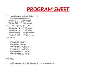 PROGRAM SHEET
/*------ Arduino Line Follower Code----- */
/*-------defining Inputs------*/
#define LS 2 // left sensor
#define RS 3 // right sensor
/*-------defining Outputs------*/
#define LM1 4 // left motor
#define LM2 5 // left motor
#define RM1 6 // right motor
#define RM2 7 // right motor
void setup()
{
pinMode(LS, INPUT);
pinMode(RS, INPUT);
pinMode(LM1, OUTPUT);
pinMode(LM2, OUTPUT);
pinMode(RM1, OUTPUT);
pinMode(RM2, OUTPUT);
}
void loop()
{
if(digitalRead(LS) && digitalRead(RS)) // Move Forward
{
 