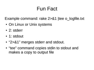 Fun Fact
Example command: rake 2>&1 |tee o_logfile.txt
● On Linux or Unix systems
● 2: stderr
● 1: stdout
● “2>&1” merges stderr and stdout.
● “tee” command copies stdin to stdout and
makes a copy to output file
 