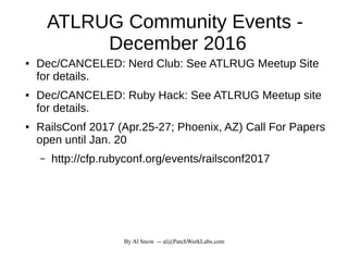By Al Snow -- al@PatchWorkLabs.com
ATLRUG Community Events -
December 2016
● Dec/CANCELED: Nerd Club: See ATLRUG Meetup Site
for details.
● Dec/CANCELED: Ruby Hack: See ATLRUG Meetup site
for details.
● RailsConf 2017 (Apr.25-27; Phoenix, AZ) Call For Papers
open until Jan. 20
– http://cfp.rubyconf.org/events/railsconf2017
 
