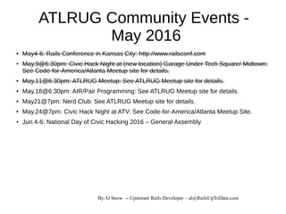 By Al Snow -- Upstream Rails Developer – al@RailsUpToDate.com
ATLRUG Community Events -
May 2016
● May4-6: Rails Conference in Kansas City: http://www.railsconf.com
● May.9@6:30pm: Civic Hack Night at (new location) Garage Under Tech Square/ Midtown:
See Code-for-America/Atlanta Meetup site for details.
● May.11@6:30pm: ATLRUG Meetup: See ATLRUG Meetup site for details.
● May.18@6:30pm: AIR/Pair Programming: See ATLRUG Meetup site for details.
● May21@7pm: Nerd Club: See ATLRUG Meetup site for details.
● May.24@7pm: Civic Hack Night at ATV: See Code-for-America/Atlanta Meetup Site.
● Jun.4-6: National Day of Civic Hacking 2016 – General Assembly
 