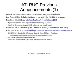 By Al Snow -- al@PatchWorkLabs.com
ATLRUG Previous
Announcements (1)
● Other Ruby-based conferences: http://planetruby.github.io/calendar
● Our Emerald City Rails Study Group is not active for 2015-2016 season..
● RailsConf 2015 Videos: http://confreaks.tv/events/railsconf2015
– Kylie's talk second most popular at 1357 as of May 11, 2015.
– http://rubylogs.com/railsconf-2015-talks-that-you-should-watch
● RailsConf 2016: Kansas City, MO (May 4-6, 2016) (~12 hour drive from ATL)
● Rails Girls 2015 SOC: http://weblog.rubyonrails.org/2015/5/2/welcome-to-gsoc-15
– 9 ROR/Ruby Google SOC Projects - Search Term: [Rr]uby | [Rr]ails at:
● https://www.google-melange.com/gsoc/projects/list/google/gsoc2015
– 16 2015 Rails Girl team pairs selected:
http://railsgirlssummerofcode.org/blog/2015-06-04-2015-teams
 