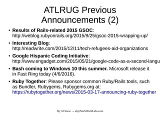 By Al Snow -- al@PatchWorkLabs.com
ATLRUG Previous
Announcements (2)
● Results of Rails-related 2015 GSOC:
http://weblog.rubyonrails.org/2015/9/25/gsoc-2015-wrapping-up/
● Interesting Blog:
http://readwrite.com/2015/12/11/tech-refugees-aid-organizations
● Google Hispanic Coding Initiative:
http://www.engadget.com/2015/05/21/google-code-as-a-second-langua
● Bash coming to Windows 10 this summer. Microsoft release it
in Fast Ring today (4/6/2016).
● Ruby Together: Please sponsor common Ruby/Rails tools, such
as Bundler, Rubygems, Rubygems.org at:
https://rubytogether.org/news/2015-03-17-announcing-ruby-together
 