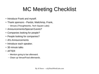 By Al Snow -- al@PatchWorkLabs.com
MC Meeting Checklist
●
Introduce Frank and myself.
● Thank sponsors - Pardot, Mailchimp, Frank,
– Venues (Thoughtworks, Tech Square Labs)
●
Announcements/Special Events?
● Companies looking for people?
● People looking for companies?
●
Al's Announcements
● Introduce each speaker.
● 30 minute talks
●
AFTER
– Mention going to bar afterward.
– Clean up Venue/Food afterwards.
 