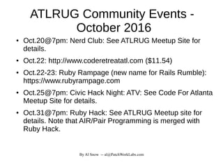 By Al Snow -- al@PatchWorkLabs.com
ATLRUG Community Events -
October 2016
● Oct.20@7pm: Nerd Club: See ATLRUG Meetup Site for
details.
● Oct.22: http://www.coderetreatatl.com ($11.54)
● Oct.22-23: Ruby Rampage (new name for Rails Rumble):
https://www.rubyrampage.com
● Oct.25@7pm: Civic Hack Night: ATV: See Code For Atlanta
Meetup Site for details.
● Oct.31@7pm: Ruby Hack: See ATLRUG Meetup site for
details. Note that AIR/Pair Programming is merged with
Ruby Hack.
 