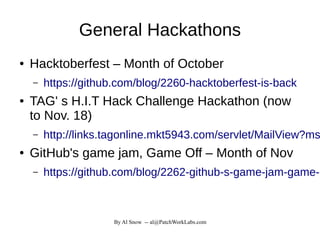 By Al Snow -- al@PatchWorkLabs.com
General Hackathons
● Hacktoberfest – Month of October
– https://github.com/blog/2260-hacktoberfest-is-back
● TAG' s H.I.T Hack Challenge Hackathon (now
to Nov. 18)
– http://links.tagonline.mkt5943.com/servlet/MailView?ms
● GitHub's game jam, Game Off – Month of Nov
– https://github.com/blog/2262-github-s-game-jam-game-o
 