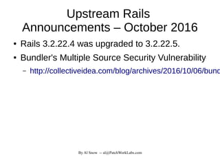 By Al Snow -- al@PatchWorkLabs.com
Upstream Rails
Announcements – October 2016
● Rails 3.2.22.4 was upgraded to 3.2.22.5.
● Bundler's Multiple Source Security Vulnerability
– http://collectiveidea.com/blog/archives/2016/10/06/bund
 