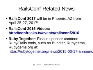 By Al Snow -- al@PatchWorkLabs.com
RailsConf-Related News
● RailsConf 2017 will be in Phoenix, AZ from
April 25-27, 2017!
● RailsConf 2016 Videos:
http://confreaks.tv/events/railsconf2016
● Ruby Together: Please sponsor common
Ruby/Rails tools, such as Bundler, Rubygems,
Rubygems.org at:
https://rubytogether.org/news/2015-03-17-announc
 