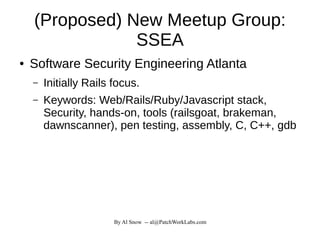 By Al Snow -- al@PatchWorkLabs.com
(Proposed) New Meetup Group:
SSEA
● Software Security Engineering Atlanta
– Initially Rails focus.
– Keywords: Web/Rails/Ruby/Javascript stack,
Security, hands-on, tools (railsgoat, brakeman,
dawnscanner), pen testing, assembly, C, C++, gdb
 