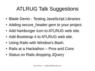 By Al Snow -- al@PatchWorkLabs.com
ATLRUG Talk Suggestions
● Blade Demo - Testing JavaScript Libraries
● Adding secure_header gem to your project.
● Add hamburger icon to ATLRUG web site.
● Add Bootstrap 4 to ATLRUG web site.
● Using Rails with Window's Bash.
● Rails at a Hackathon – Pros and Cons
● Status on Rails dropping JQuery
 