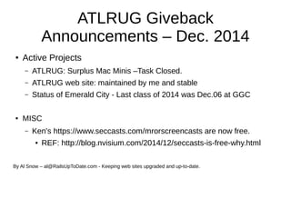 ATLRUG Giveback 
Announcements – Dec. 2014 
● Active Projects 
– ATLRUG: Surplus Mac Minis –Task Closed. 
– ATLRUG web site: maintained by me and stable 
– Status of Emerald City - Last class of 2014 was Dec.06 at GGC 
● MISC 
– Ken's https://www.seccasts.com/mrorscreencasts are now free. 
● REF: http://blog.nvisium.com/2014/12/seccasts-is-free-why.html 
By Al Snow – al@RailsUpToDate.com - Keeping web sites upgraded and up-to-date. 
 