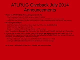 ATLRUG Giveback July 2014
Announcements
●
Status on ATLRUG (http://www.atlrug.com) web site
– “Find Presentations" tab work FIXED by James Dabbs (THANKS)
●
Update: “Find Presentations" Tab is fast in production but not in dev env. (ANSWER: Will work during Nerd Club)
– Unclear how to fix: "Unsafe Query Risk in Active Record”. (GROUP ANSWER: Must wait until next Rails release)
● Upcoming Hackathons
– Jul.17: Data Science for Social Good Demo Day (6:30pm/ATV), Also Nerd Club (7pm)
– Jul.22: Civic Hack Night (7pm; IronYard; ATV)
– Sep.12-14: Hack4good (Climate Change theme) – no ATL event yet
● Alan: “No update on Emerald City this month.” (our Study Group). Probably start back up in September.
●
ATLRUG has received the 10 Surplus “Last 2009” Mozilla Mac Minis machines and cables (no OS or
software). Ran organizing meeting last Sunday. Many thanks to Robert Benn who arranged for pick up,
packaging, and mailing from California To Georgia.
– Working on OS installs and usage cases. (UPDATE: Finished OS install on 6 of 10)
– Looking for USB keyboards/mice and screen donations to make total package.
By Al Snow – al@RailsUpToDate.com - Keeping web sites up-to-date.
 