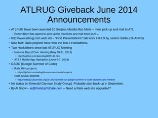 ATLRUG Giveback June 2014
Announcements
● ATLRUG have been awarded 10 Surplus Mozilla Mac Minis – must pick up and mail to ATL
– Robert Benn has agreed to pick up the machines and mail them to ATL.
●
http://www.atlrug.com web site - "Find Presentations" tab work FIXED by James Dabbs (THANKS)
● Nice fact: Rails projects have won the last 3 Hackathons.
●
Two Hackathons since last ATLRUG Meeting
– National Day of Civic Hacking (May 30-31, 2014)
●
http://tagthink.com/latest/tag0605142.html
– AT&T Mobile App Hackathon (June 6-7, 2014)
●
GSOC (Google Summer of Code)
– Rails Girls projects:
●
https://github.com/rails-girls-summer-of-code/projects
– Rails GSOC projects:
●
http://weblog.rubyonrails.org/2014/5/23/meet-our-google-summer-of-code-students-and-mentors
● No status on Emerald City (our Study Group). Probably start back up in September.
●
By Al Snow – al@RailsUpToDate.com – Need a Rails web site upgraded?
 