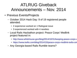 ATLRUG Giveback 
Announcements – Nov. 2014 
● Previous Events/Projects 
– October 2014 Hack Day: 9 of 19 registered people 
attended. 
● 2 experience worked on 1 Railsgoat issue 
● 3 experienced worked with 4 newbies 
– Local Rails Hackathon project: Peace Corps' Medlink 
project featured in: 
● http://www.whitehouse.gov/blog/2014/10/31/keeping-peace-corps-volunteers-● https://www.twilio.com/blog/2014/10/peace-corps-medlink-twilio-sms-– Any Georgia-based Rails Rumble teams? 
 