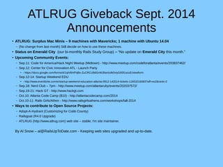 ATLRUG Giveback Sept. 2014 
Announcements 
● ATLRUG: Surplus Mac Minis – 9 machines with Mavericks; 1 machine with Ubuntu 14.04 
– (No change from last month) Still decide on how to use these machines. 
● Status on Emerald City (our bi-monthly Rails Study Group) – “No update on Emerald City this month.” 
● Upcoming Community Events: 
– Sep.11: Code for America/Hack Night Meetup (Midtown) - http://www.meetup.com/codeforatlanta/events/203837462/ 
– Sep.12: Center for Civic Innovation ATL - Launch Party 
● - https://docs.google.com/forms/d/1qtV8ntPqBv-ZuCRCU8dGnMJ8antzdk0viyG60l1souE/viewform 
– Sep.12-14: Startup Weekend EDU 
● - http://www.eventbrite.com/e/startup-weekend-education-atlanta-0912-142014-tickets-11653216083?aff=es2&rank=2 
– Sep.18: Nerd Club – 7pm - http://www.meetup.com/atlantaruby/events/202037572/ 
– Sep.19-21: Hack GT - http://www.hackgt.com 
– Oct.10: Atlanta Code Camp ($10) - http://atlantacodecamp.com/2014 
– Oct.10-11: Rails Girls/Athen - http://www.railsgirlsathens.com/workshops/fall-2014 
● Ways to contribute to Open Source Projects: 
– Adopt-A-Hydrant (Customizing for Cobb County) 
– Railsgoat (R4.0 Upgrade) 
– ATLRUG (http://www.atlrug.com) web site – stable; I'm site maintainer. 
By Al Snow – al@RailsUpToDate.com - Keeping web sites upgraded and up-to-date. 

