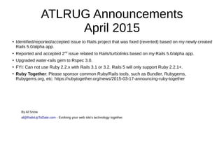 ATLRUG Announcements
April 2015
● Identified/reported/accepted issue to Rails project that was fixed (reverted) based on my newly created
Rails 5.0/alpha app.
●
Reported and accepted 2nd
issue related to Rails/turbolinks based on my Rails 5.0/alpha app.
●
Upgraded water-rails gem to Rspec 3.0.
● FYI: Can not use Ruby 2.2.x with Rails 3.1 or 3.2. Rails 5 will only support Ruby 2.2.1+.
●
Ruby Together: Please sponsor common Ruby/Rails tools, such as Bundler, Rubygems,
Rubygems.org, etc: https://rubytogether.org/news/2015-03-17-announcing-ruby-together
By Al Snow
al@RailsUpToDate.com - Evolving your web site's technology together.
 