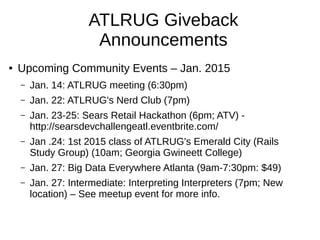 ATLRUG Giveback
Announcements
● Upcoming Community Events – Jan. 2015
– Jan. 14: ATLRUG meeting (6:30pm)
– Jan. 22: ATLRUG's Nerd Club (7pm)
– Jan. 23-25: Sears Retail Hackathon (6pm; ATV) -
http://searsdevchallengeatl.eventbrite.com/
– Jan .24: 1st 2015 class of ATLRUG's Emerald City (Rails
Study Group) (10am; Georgia Gwineett College)
– Jan. 27: Big Data Everywhere Atlanta (9am-7:30pm: $49)
– Jan. 27: Intermediate: Interpreting Interpreters (7pm; New
location) – See meetup event for more info.
 