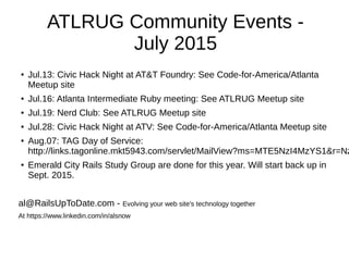 ATLRUG Community Events -
July 2015
●
Jul.13: Civic Hack Night at AT&T Foundry: See Code-for-America/Atlanta
Meetup site
● Jul.16: Atlanta Intermediate Ruby meeting: See ATLRUG Meetup site
● Jul.19: Nerd Club: See ATLRUG Meetup site
● Jul.28: Civic Hack Night at ATV: See Code-for-America/Atlanta Meetup site
● Aug.07: TAG Day of Service:
http://links.tagonline.mkt5943.com/servlet/MailView?ms=MTE5NzI4MzYS1&r=Nz
●
Emerald City Rails Study Group are done for this year. Will start back up in
Sept. 2015.
al@RailsUpToDate.com - Evolving your web site's technology together
At https://www.linkedin.com/in/alsnow
 