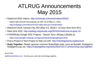 ATLRUG Announcements
May 2015
● RailsConf 2015 Videos: http://confreaks.tv/events/railsconf2015
– Kylie's talk second most popular at 1357 as of May 11, 2015.
– http://rubylogs.com/railsconf-2015-talks-that-you-should-watch
● RailsConf 2016: Kansas City, MO (May 4-6, 2016) (~12 hour drive from ATL)
● Rails Girls SOC: http://weblog.rubyonrails.org/2015/5/2/welcome-to-gsoc-15
● 9 ROR/Ruby Google SOC Projects - Search Term: [Rr]uby | [Rr]ails at:
– https://www.google-melange.com/gsoc/projects/list/google/gsoc2015
● Find a Project or Non-Project to help out with: http://hashtagcharity.org/discover
● Ruby Together: Please sponsor common Ruby/Rails tools, such as Bundler, Rubygems,
Rubygems.org, etc: https://rubytogether.org/news/2015-03-17-announcing-ruby-together
By Al Snow
al@RailsUpToDate.com - Evolving your web site's technology together.
 