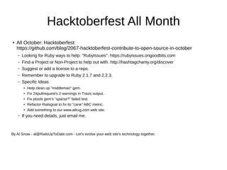 Hacktoberfest All Month
● All October: Hacktoberfest:
https://github.com/blog/2067-hacktoberfest-contribute-to-open-source-in-october
– Looking for Ruby ways to help: "RubyIssues": https://rubyissues.ongoodbits.com
– Find a Project or Non-Project to help out with: http://hashtagcharity.org/discover
– Suggest or add a license to a repo.
– Remember to upgrade to Ruby 2.1.7 and 2.2.3.
– Specific Ideas
● Help clean up "middleman" gem.
● Fix 24pullrequest's 2 warnings in Travis output.
● Fix ptools gem's “sparse?” failed test.
● Refactor Railsgoat to fix its "cane" ABC metric.
●
Add something to our www.atlrug.com web site.
– If you need details, just email me.
By Al Snow - al@RailsUpToDate.com - Let's evolve your web site's technology together.
 