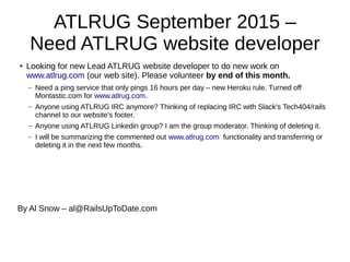 ATLRUG September 2015 –
Need ATLRUG website developer
●
Looking for new Lead ATLRUG website developer to do new work on
www.atlrug.com (our web site). Please volunteer by end of this month.
– Need a ping service that only pings 16 hours per day – new Heroku rule. Turned off
Montastic.com for www.atlrug.com.
– Anyone using ATLRUG IRC anymore? Thinking of replacing IRC with Slack's Tech404/rails
channel to our website's footer.
– Anyone using ATLRUG Linkedin group? I am the group moderator. Thinking of deleting it.
– I will be summarizing the commented out www.atlrug.com functionality and transferring or
deleting it in the next few months.
By Al Snow – al@RailsUpToDate.com
 