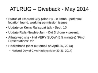 ATLRUG – Giveback - May 2014
● Status of Emerald City (Alan H) - in limbo - potential
location found, working permission issues
● Update on Ken's Railsgoat talk - Sept. 10
● Update Rails-Newbie-Jam - Did 3rd one + pre-mtg
● Atlrug web site - Hid VERY SLOW (6.5 minutes) "Find
Presentations" tab
● Hackathons (sent out email on April 26, 2014)
– National Day of Civic Hacking (May 30-31, 2014)
 
