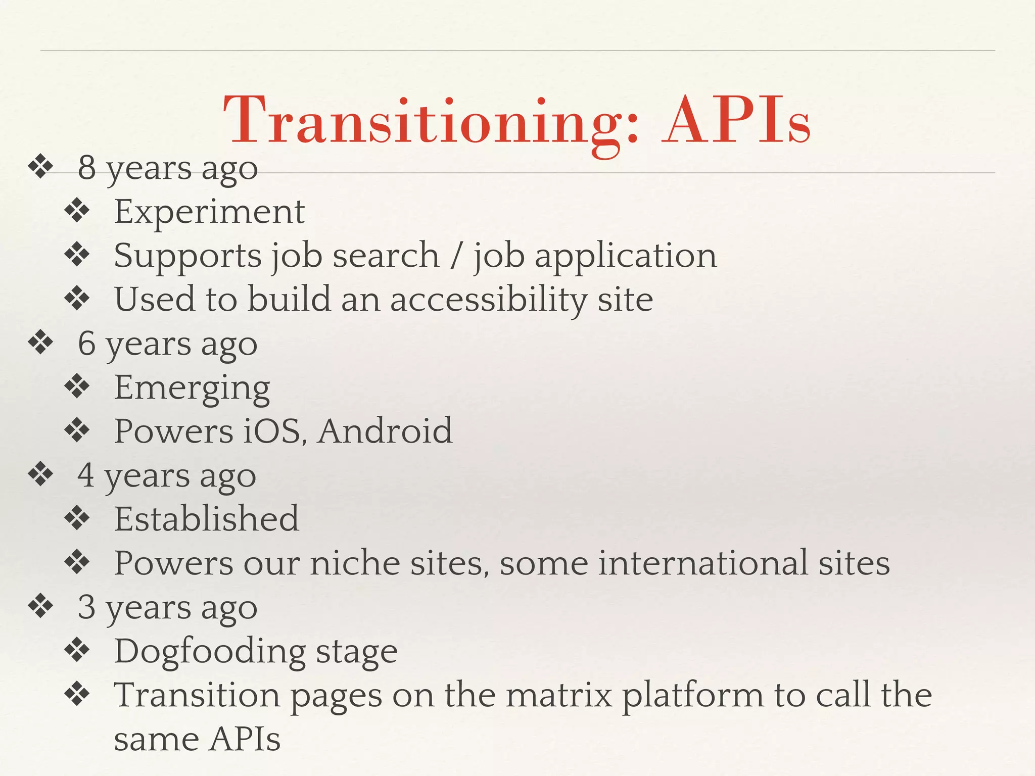 Transitioning: APIs
❖ 8 years ago
❖ Experiment
❖ Supports job search / job application
❖ Used to build an accessibility site
❖ 6 years ago
❖ Emerging
❖ Powers iOS, Android
❖ 4 years ago
❖ Established
❖ Powers our niche sites, some international sites
❖ 3 years ago
❖ Dogfooding stage
❖ Transition pages on the matrix platform to call the
same APIs
 