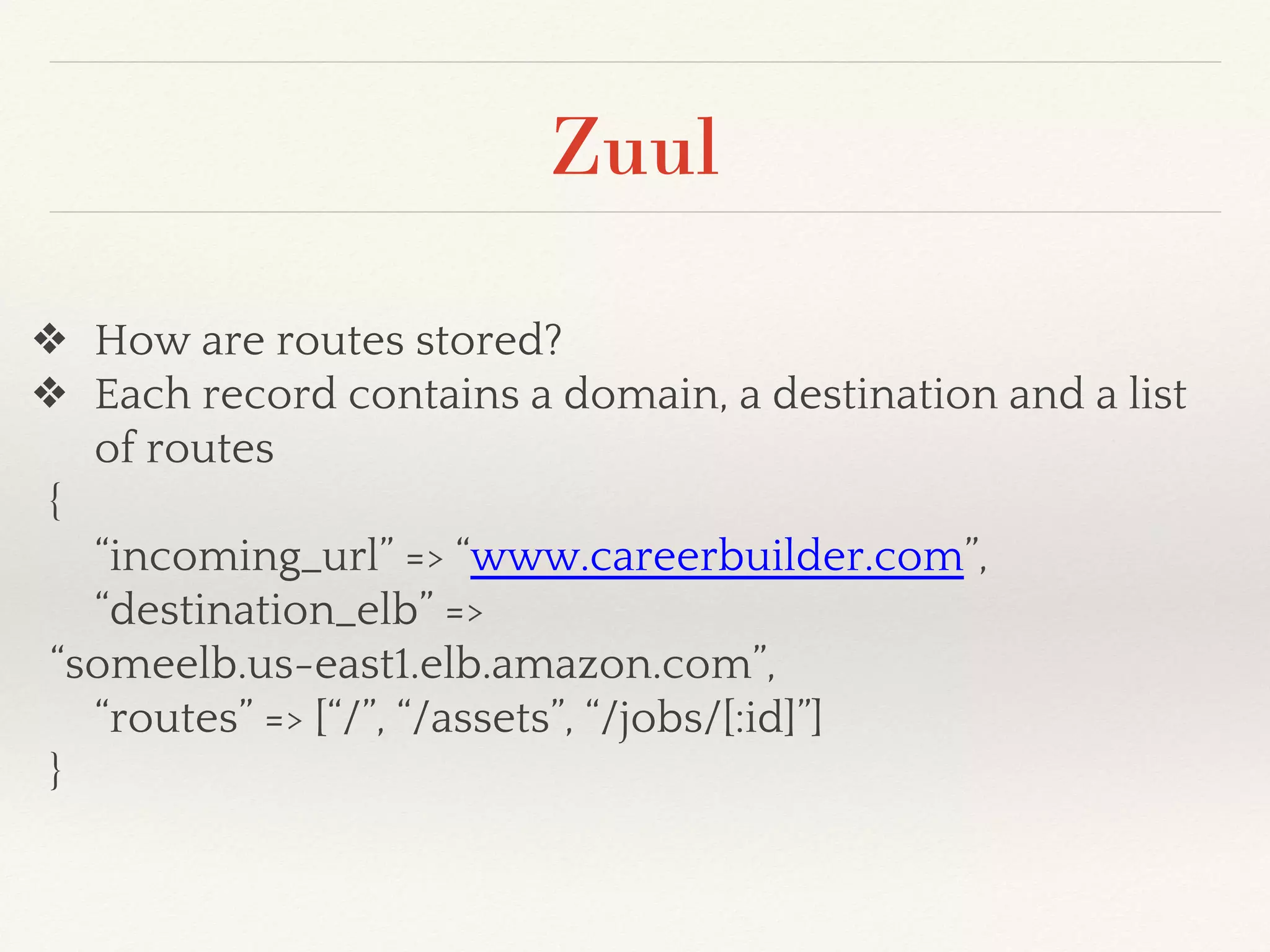 Zuul
❖ How are routes stored?
❖ Each record contains a domain, a destination and a list
of routes
{
“incoming_url” => “www.careerbuilder.com”,
“destination_elb” =>
“someelb.us-east1.elb.amazon.com”,
“routes” => [“/”, “/assets”, “/jobs/[:id]”]
}
 