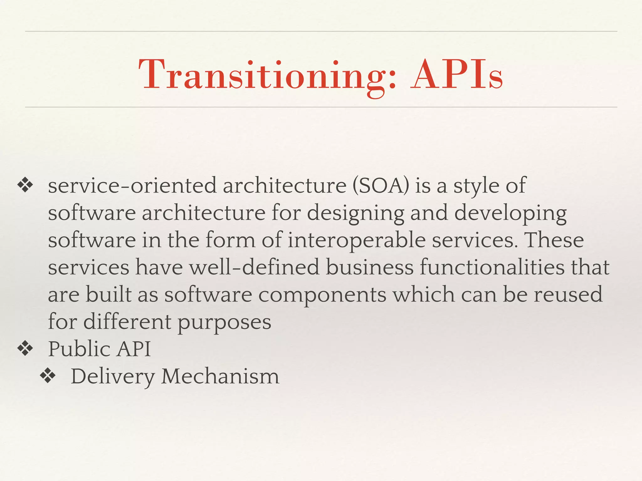 Transitioning: APIs
❖ service-oriented architecture (SOA) is a style of
software architecture for designing and developing
software in the form of interoperable services. These
services have well-defined business functionalities that
are built as software components which can be reused
for different purposes
❖ Public API
❖ Delivery Mechanism
 