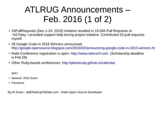 ATLRUG Announcements –
Feb. 2016 (1 of 2)
● 24PullRequests (Dec.1-24, 2015) initiative resulted in 15,045 Pull Requests or
~627/day. I provided support help during project initiative. Contributed 53 pull requests
myself.
● 28 Google Code-in 2016 Winners announced:
http://google-opensource.blogspot.com/2016/02/announcing-google-code-in-2015-winners.htm
● Rails Conference registration is open: http://www.railsconf.com (Scholarship deadline
is Feb.28)
● Other Ruby-based conferences: http://planetruby.github.io/calendar
WIFI:
● Network: RSG Event
● Password:
By Al Snow - al@RailsUpToDate.com - Rails Open Source Developer
 