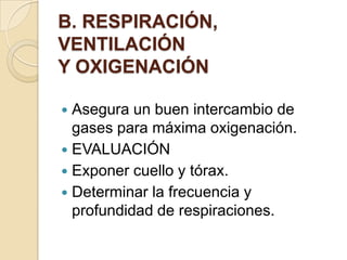 B. RESPIRACIÓN,
VENTILACIÓN
Y OXIGENACIÓN

 Asegura un buen intercambio de
  gases para máxima oxigenación.
 EVALUACIÓN
 Exponer cuello y tórax.
 Determinar la frecuencia y
  profundidad de respiraciones.
 