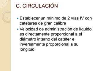 C. CIRCULACIÓN

 Establecer un mínimo de 2 vías IV con
  cateteres de gran calibre
 Velocidad de administración de líquido
  es directamente proporcional a el
  diámetro interno del catéter e
  inversamente proporcional a su
  longitud
 