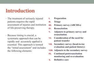Introduction
• The treatment of seriously injured
patients requires the rapid
assessment of injuries and institution
of life-preserving therapy.
• Because timing is crucial, a
systematic approach that can be
rapidly and accurately applied is
essential. This approach is termed
the “initial assessment” and includes
the following elements:
I. Preparation
II. Triage
III. Primary survey (ABCDEs)
IV. Resuscitation
V. Adjuncts to primary survey and
resuscitation
VI. Consideration of the need for
patient transfer
VII. Secondary survey (head-to-toe
evaluation and patient history)
VIII. Adjuncts to the secondary survey
IX. Continued postresuscitation
monitoring and re-evaluation
X. Definitive care
 