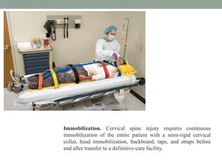 Immobilization. Cervical spine injury requires continuous
immobilization of the entire patient with a semi-rigid cervical
collar, head immobilization, backboard, tape, and straps before
and after transfer to a definitive-care facility.
 