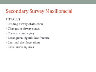 Secondary Survey Maxillofacial
PITFALLS
• Pending airway obstruction
• Changes in airway status
• Cervical spine injury
• Exsanguinating midface fracture
• Lacrimal duct lacerations
• Facial nerve injuries
 