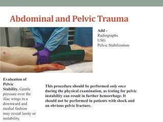 Abdominal and Pelvic Trauma
This procedure should be performed only once
during the physical examination, as testing for pelvic
instability can result in further hemorrhage. It
should not be performed in patients with shock and
an obvious pelvic fracture.
Evaluation of
Pelvic
Stability. Gentle
pressure over the
iliac wings in a
downward and
medial fashion
may reveal laxity or
instability.
Add -
Radiographs
USG
Pelvic Stabilization
 