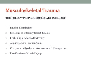 Musculoskeletal Trauma
THE FOLLOWING PROCEDURES ARE INCLUDED –
1. Physical Examination
2. Principles of Extremity Immobilization
3. Realigning a Deformed Extremity
4. Application of a Traction Splint
5. Compartment Syndrome: Assessment and Management
6. Identification of Arterial Injury
 