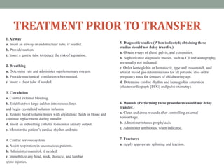 TREATMENT PRIOR TO TRANSFER
1. Airway
a. Insert an airway or endotracheal tube, if needed.
b. Provide suction.
c. Insert a gastric tube to reduce the risk of aspiration.
2. Breathing
a. Determine rate and administer supplementary oxygen.
b. Provide mechanical ventilation when needed.
c. Insert a chest tube if needed.
3. Circulation
a. Control external bleeding.
b. Establish two large-caliber intravenous lines
and begin crystalloid solution infusion.
c. Restore blood volume losses with crystalloid fluids or blood and
continue replacement during transfer.
d. Insert an indwelling catheter to monitor urinary output.
e. Monitor the patient’s cardiac rhythm and rate.
4. Central nervous system
a. Assist respiration in unconscious patients.
b. Administer mannitol, if needed.
c. Immobilize any head, neck, thoracic, and lumbar
spine injuries.
5. Diagnostic studies (When indicated; obtaining these
studies should not delay transfer.)
a. Obtain x-rays of chest, pelvis, and extremities.
b. Sophisticated diagnostic studies, such as CT and aortography,
are usually not indicated.
c. Order hemoglobin or hematocrit, type and crossmatch, and
arterial blood gas determinations for all patients; also order
pregnancy tests for females of childbearing age.
d. Determine cardiac rhythm and hemoglobin saturation
(electrocardiograph [ECG] and pulse oximetry).
6. Wounds (Performing these procedures should not delay
transfer.)
a. Clean and dress wounds after controlling external
hemorrhage.
b. Administer tetanus prophylaxis.
c. Administer antibiotics, when indicated.
7. Fractures
a. Apply appropriate splinting and traction.
 