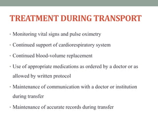 TREATMENT DURING TRANSPORT
• Monitoring vital signs and pulse oximetry
• Continued support of cardiorespiratory system
• Continued blood-volume replacement
• Use of appropriate medications as ordered by a doctor or as
allowed by written protocol
• Maintenance of communication with a doctor or institution
during transfer
• Maintenance of accurate records during transfer
 