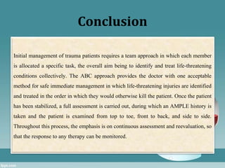 Conclusion
Initial management of trauma patients requires a team approach in which each member
is allocated a specific task, the overall aim being to identify and treat life-threatening
conditions collectively. The ABC approach provides the doctor with one acceptable
method for safe immediate management in which life-threatening injuries are identified
and treated in the order in which they would otherwise kill the patient. Once the patient
has been stabilized, a full assessment is carried out, during which an AMPLE history is
taken and the patient is examined from top to toe, front to back, and side to side.
Throughout this process, the emphasis is on continuous assessment and reevaluation, so
that the response to any therapy can be monitored.
 