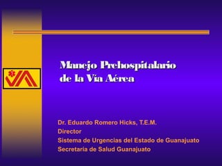 Manejo PrehospitalarioManejo Prehospitalario
de la Vía Aéreade la Vía Aérea
Dr. Eduardo Romero Hicks, T.E.M.
Director
Sistema de Urgencias del Estado de Guanajuato
Secretaría de Salud Guanajuato
 