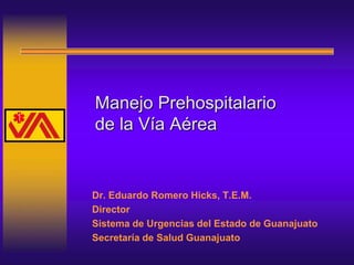 Manejo Prehospitalario
de la Vía Aérea
Dr. Eduardo Romero Hicks, T.E.M.
Director
Sistema de Urgencias del Estado de Guanajuato
Secretaría de Salud Guanajuato
 