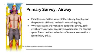 Primary Survey : Airway
● Establish a deﬁnitive airway if there is any doubt about
the patient’s ability to maintain airway integrity.
● While assessing and managing a patient’s airway, take
great care to prevent excessive movement of the cervical
spine. Based on the mechanism of trauma, assume that a
spinal injury exists.
Cervical spine motion restriction technique
 